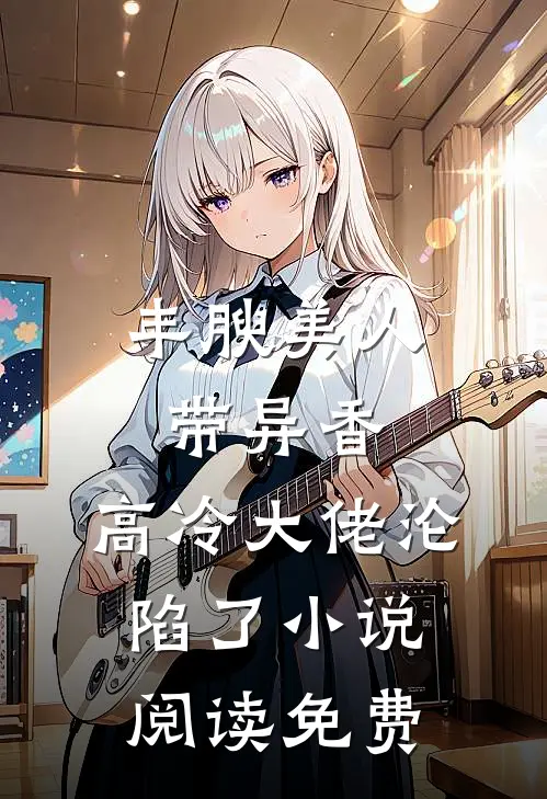 丰腴美人带异香，高冷大佬沦陷了小说阅读免费